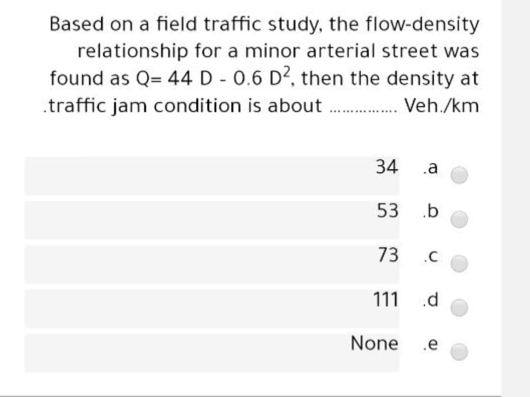 Based on a field traffic study, the flow-density
relationship for a minor arterial street was
found as Q= 44 D - 0.6 D2, then the density at
.traffic jam condition is about . Veh./km
34
.a
53
.b
73
111
.d
None
.e
C.
