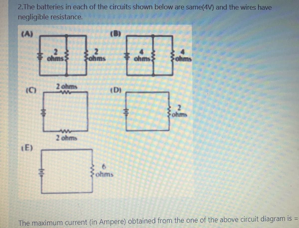 2.The batteries in each of the circuits shown below are same(4V) and the wires have
negligible resistance.
(A)
(B)
ohms
Fohms
ohms
ohms
(C)
2 ohms
(D)
ohms
2 ohms
E)
Zohms
The maximum current (in Ampere) obtained from the one of the above circuit diagram is
Hole
