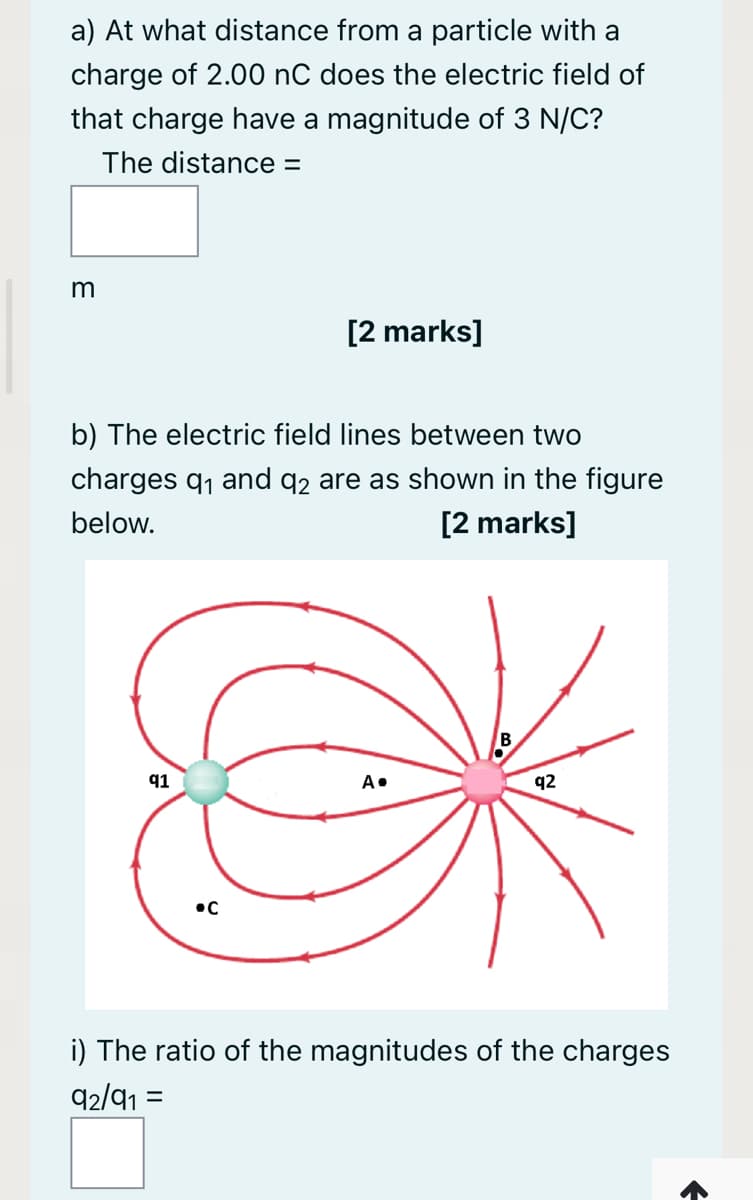 a) At what distance from a particle with a
charge of 2.00 nC does the electric field of
that charge have a magnitude of 3 N/C?
The distance =
[2 marks]
b) The electric field lines between two
charges q, and q2 are as shown in the figure
[2 marks]
below.
q1
A•
q2
i) The ratio of the magnitudes of the charges
92/91 =
