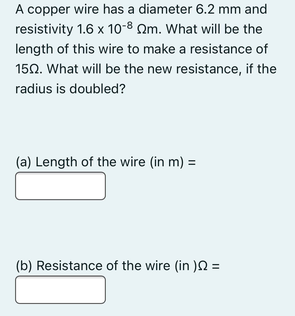 A copper wire has a diameter 6.2 mm and
resistivity 1.6 x 10-8 Qm. What will be the
length of this wire to make a resistance of
150. What will be the new resistance, if the
radius is doubled?
(a) Length of the wire (in m) =
(b) Resistance of the wire (in )N =
