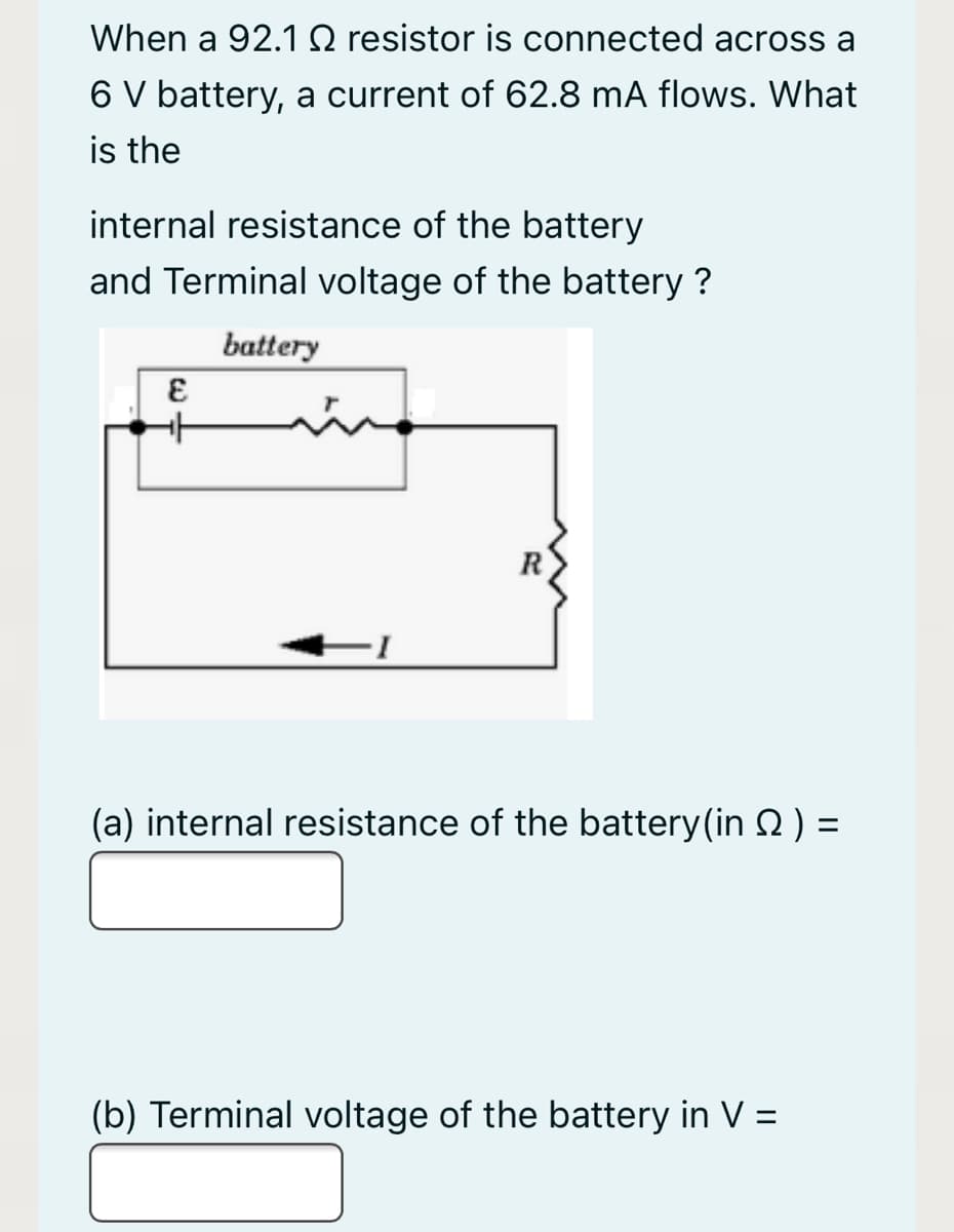 When a 92.1 0 resistor is connected across a
6 V battery, a current of 62.8 mA flows. What
is the
internal resistance of the battery
and Terminal voltage of the battery ?
battery
(a) internal resistance of the battery(in 2 ) =
%3D
(b) Terminal voltage of the battery in V =
