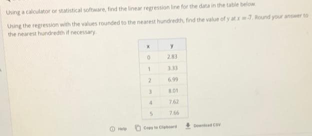 Using a calculator or statistical software, find the linear regression line for the data in the table below.
Using the regression with the values rounded to the nearest hundredth, find the value of y at.x7. Round your answer to
the nearest hundredth if necessary.
y
2.83
1.
3.33
6.99
3.
8.01
4.
7.62
7.66
Help
O Copy to Clipboard
Download CSV
