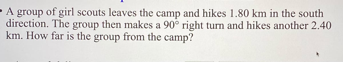 - A group of girl scouts leaves the camp and hikes 1.80 km in the south
direction. The group then makes a 90° right turn and hikes another 2.40
km. How far is the group from the camp?
