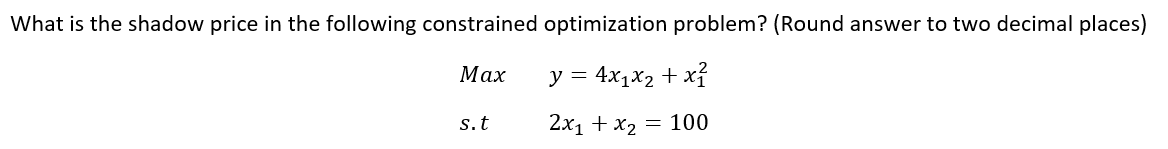 What is the shadow price in the following constrained optimization problem? (Round answer to two decimal places)
Маx
y = 4x1x2 + xỉ
s.t
2x1 + x2 = 100
