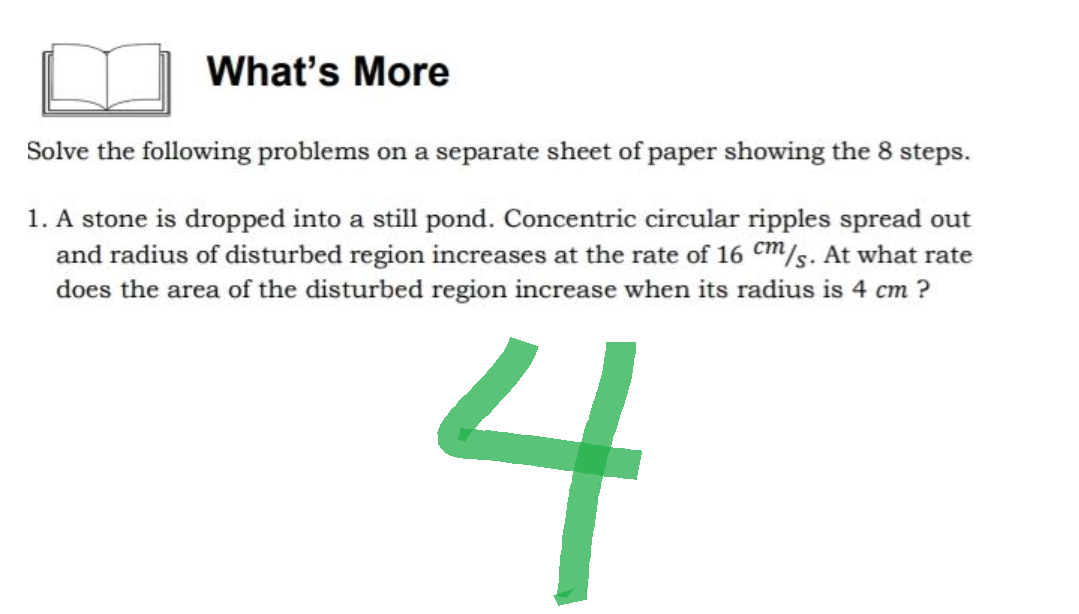 What's More
Solve the following problems on a separate sheet of paper showing the 8 steps.
1. A stone is dropped into a still pond. Concentric circular ripples spread out
and radius of disturbed region increases at the rate of 16 cm/s. At what rate
does the area of the disturbed region increase when its radius is 4 cm ?
4