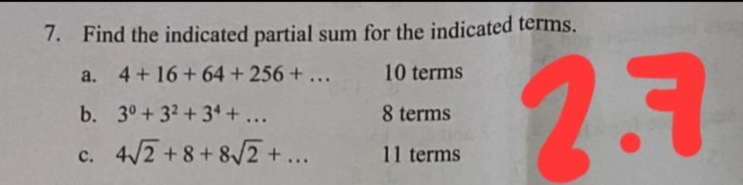 7. Find the indicated partial sum for the indicated terms.
27
a.
4+ 16+ 64 + 256+...
10 terms
b. 3°+ 32 +34 + ...
8 terms
c. 4/2+8+8/2 +...
11 terms
