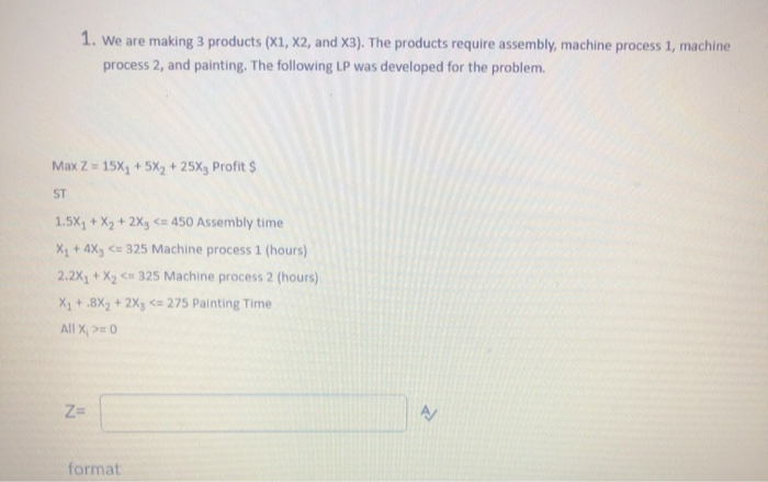 1. we are making 3 products (X1, X2, and X3). The products require assembly, machine process 1, machine
process 2, and painting. The following LP was developed for the problem.
Max Z= 15X, + 5X, + 25X, Profit $
ST
1.5X, + X2 + 2Xg <a 450 Assembly time
X, + 4X, < 325 Machine process 1 (hours)
2.2X, + X < 325 Machine process 2 (hours)
X + .8X, + 2X, <= 275 Painting Time
All X, >=0
