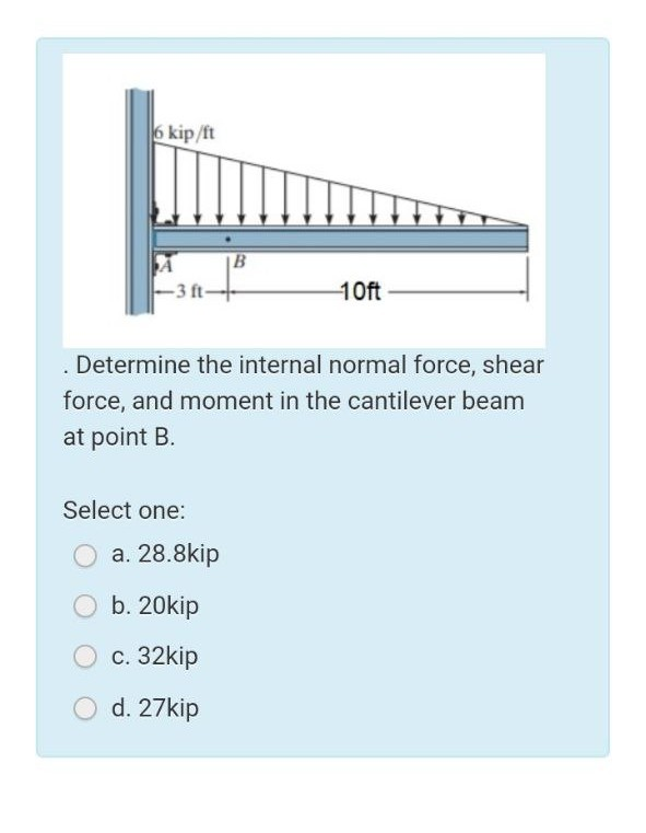6 kip/ft
- 3 ft-
10ft
Determine the internal normal force, shear
force, and moment in the cantilever beam
at point B.
Select one:
O a. 28.8kip
b. 20kip
с. 32kip
d. 27kip
