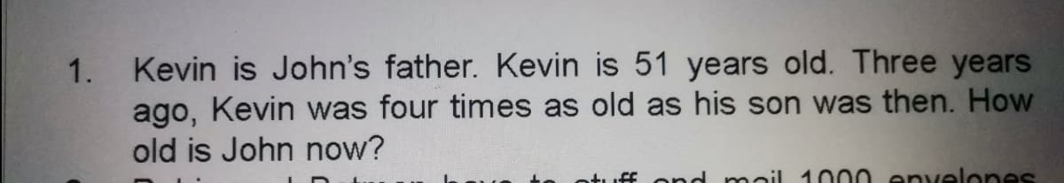 Kevin is John's father. Kevin is 51 years old. Three years
ago, Kevin was four times as old as his son was then. How
old is John now?
1.
iff ond mail 1000 envelones
