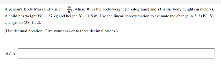 A person's Body Mass Index is I = 2, where W is the body weight (in kilograms) and H is the body height (in meters).
A child has weight W = 37 kg and height H = 1.5 m. Use the linear approximation to estimate the change in I if (W , H)
H?
changes to (38, 1.52).
(Use decimal notation. Give your answer to three decimal places.)
