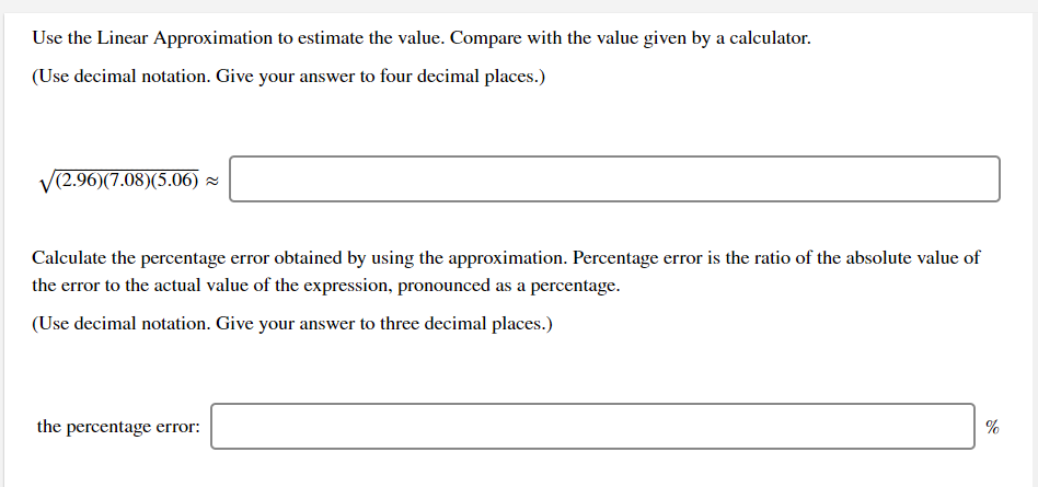 Use the Linear Approximation to estimate the value. Compare with the value given by a calculator.
(Use decimal notation. Give your answer to four decimal places.)
V(2.96)(7.08)(5.06) z
Calculate the percentage error obtained by using the approximation. Percentage error is the ratio of the absolute value of
the error to the actual value of the expression, pronounced as a percentage.
(Use decimal notation. Give your answer to three decimal places.)
the percentage error:
%
