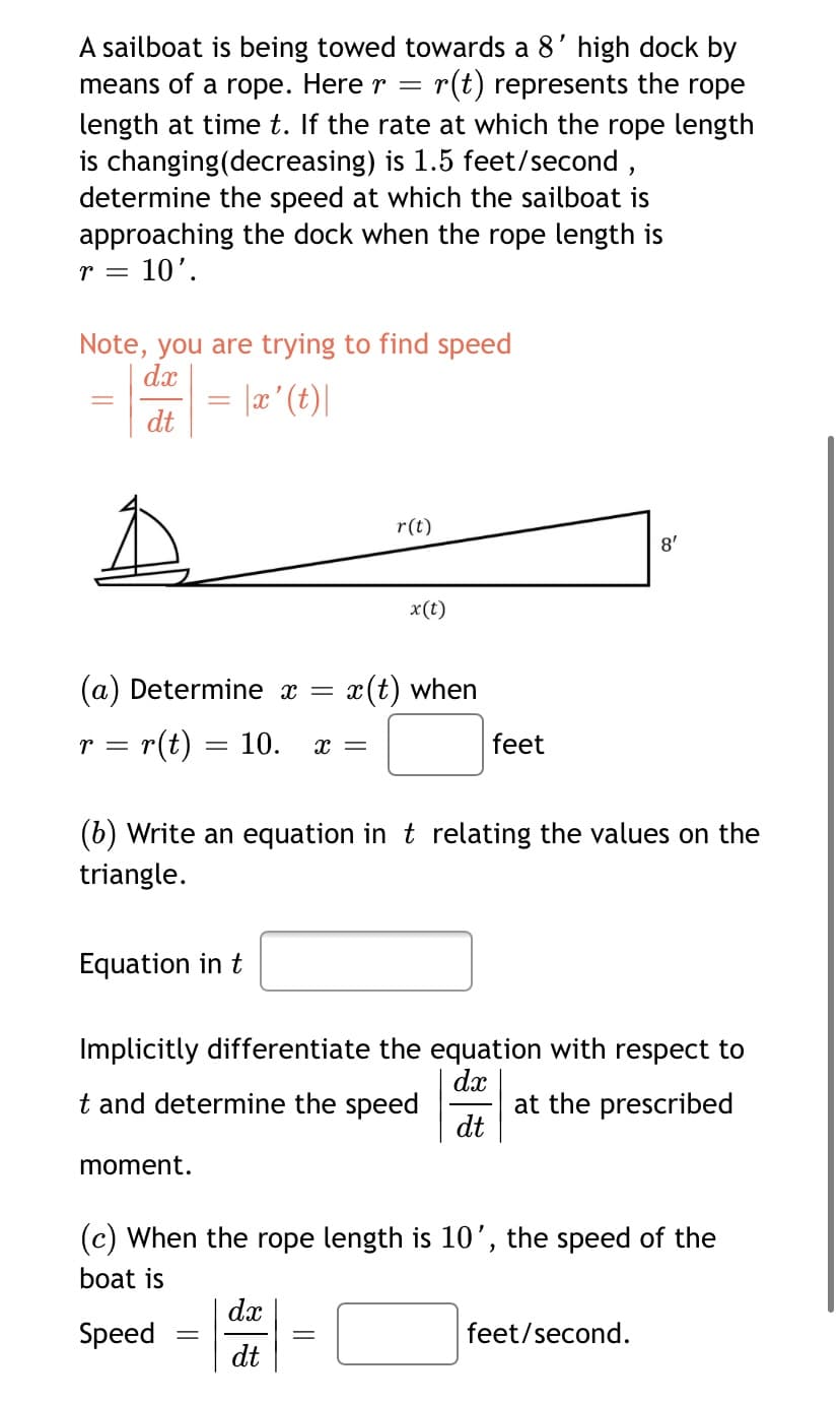 A sailboat is being towed towards a 8' high dock by
means of a rope. Here r
r(t) represents the rope
length at time t. If the rate at which the rope length
is changing(decreasing) is 1.5 feet/second,
determine the speed at which the sailboat is
approaching the dock when the rope length is
10'.
r =
Note, you are trying to find speed
dx
dt
|(4) , ¤| =
r(t)
8'
x(t)
(a) Determine x =
x(t) when
r = r(t) = 10.
feet
x =
(b) Write an equation in t relating the values on the
triangle.
Equation in t
Implicitly differentiate the equation with respect to
dx
at the prescribed
dt
t and determine the speed
moment.
(c) When the rope length is 10’, the speed of the
boat is
dx
Speed
feet/second.
dt
||
