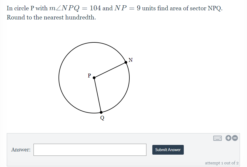 In circle P with MZNPQ = 104 and NP = 9 units find area of sector NPQ.
Round to the nearest hundredth.
N
P
.....
Answer:
Submit Answer
attempt 1 out of 2
