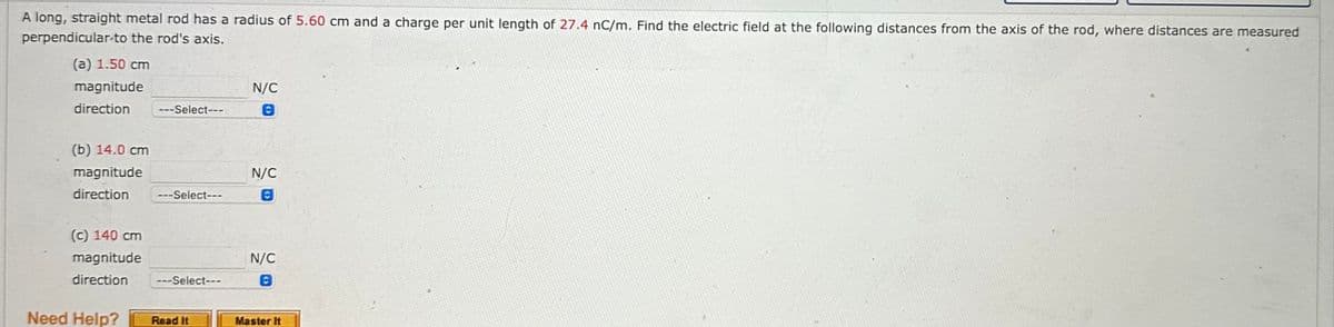 A long, straight metal rod has a radius of 5.60 cm and a charge per unit length of 27.4 nC/m. Find the electric field at the following distances from the axis of the rod, where distances are measured
perpendicular to the rod's axis.
(a) 1.50 cm
magnitude
direction ---Select---
(b) 14.0 cm
magnitude
direction
---Select---
(c) 140 cm
magnitude
direction ---Select---
Need Help?
Read It
N/C
N/C
N/C
Master It