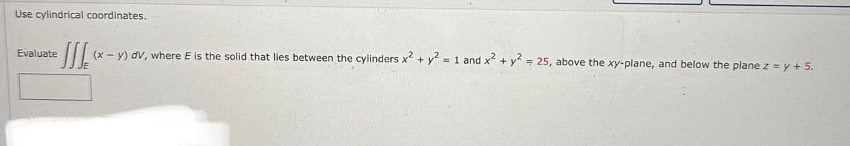 Use cylindrical coordinates.
Evaluate
[[[ (x - y) dv, where E is the solid that lies between the cylinders x² + y² = 1 and x² + y² = 25, above the xy-plane, and below the plane z = y + 5.