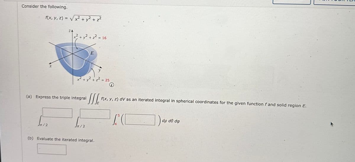 Consider the following.
f(x, y, z) = √√√x² + y² + z²
+2
X
/2
x² + y² + z² = 16
(a) Express the triple integral
y
x² + y² + z² = 25
E
√x12
JIS f(x, y, z) dV as an iterated integral in spherical coordinates for the given function f and solid region E.
15(
i
(b) Evaluate the iterated integral.
dp de do