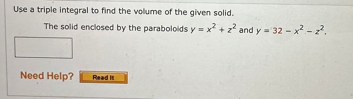 Use a triple integral to find the volume of the given solid.
The solid enclosed by the paraboloids y = x² + z² and y = 32 - x² - 2².
Need Help?
Read It