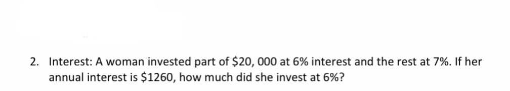 2. Interest: A woman invested part of $20, 000 at 6% interest and the rest at 7%. If her
annual interest is $1260, how much did she invest at 6%?
