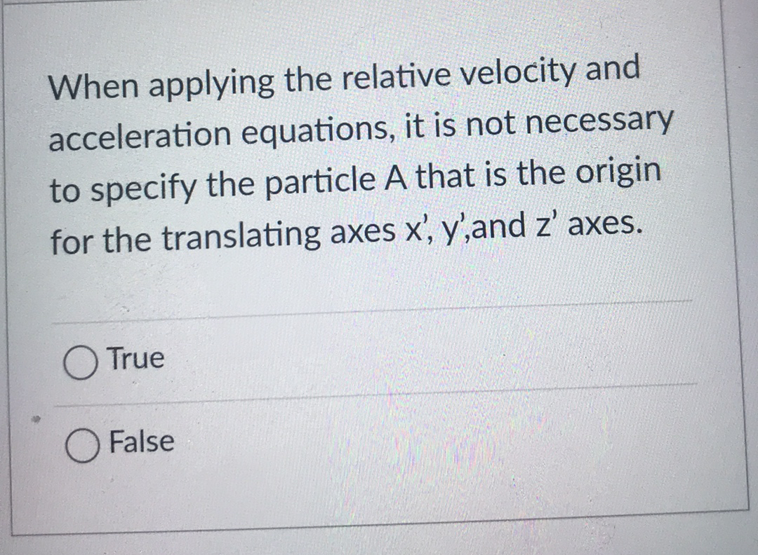When applying the relative velocity and
acceleration equations, it is not necessary
to specify the particle A that is the origin
for the translating axes x', y',and z' axes.
True
False
