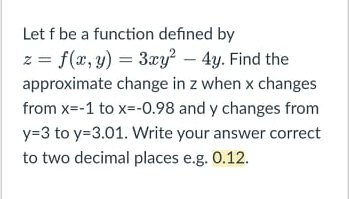 Let f be a function defined by
z = f(x, y) = 3xy? – 4y. Find the
approximate change in z when x changes
from x=-1 to x=-0.98 and y changes from
y=3 to y=3.01. Write your answer correct
to two decimal places e.g. 0.12.
