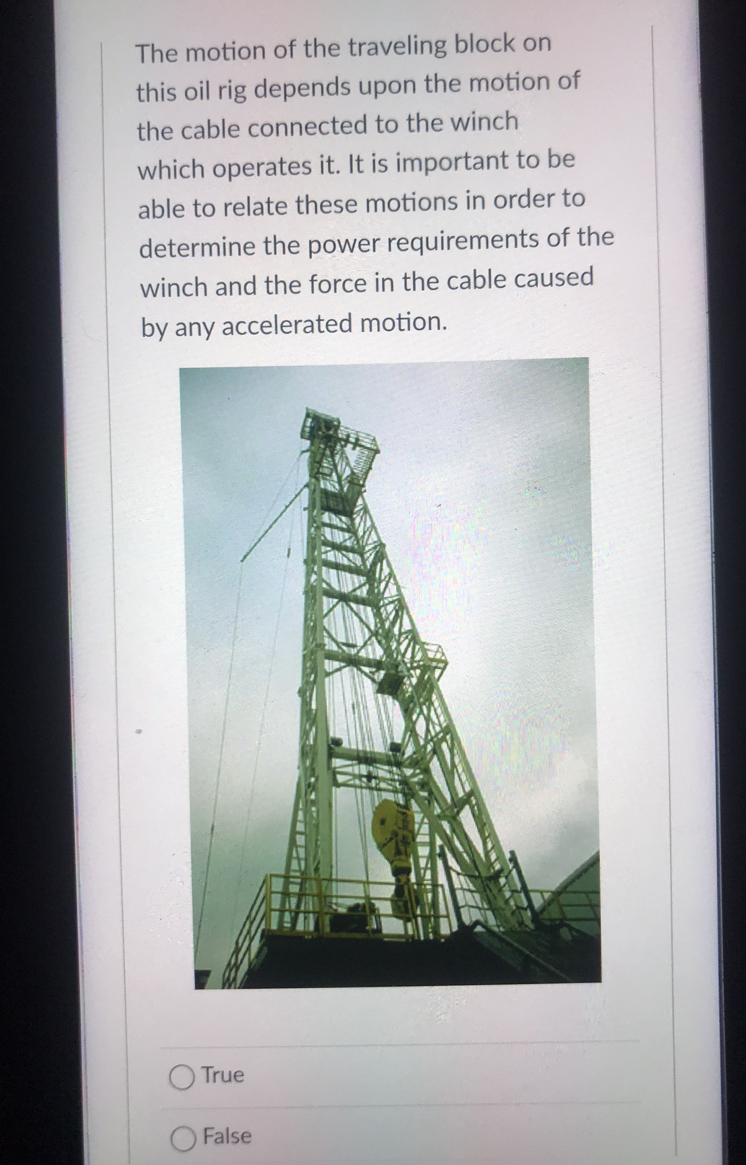 The motion of the traveling block on
this oil rig depends upon the motion of
the cable connected to the winch
which operates it. It is important to be
able to relate these motions in order to
determine the power requirements of the
winch and the force in the cable caused
by any accelerated motion.
O True
O False
