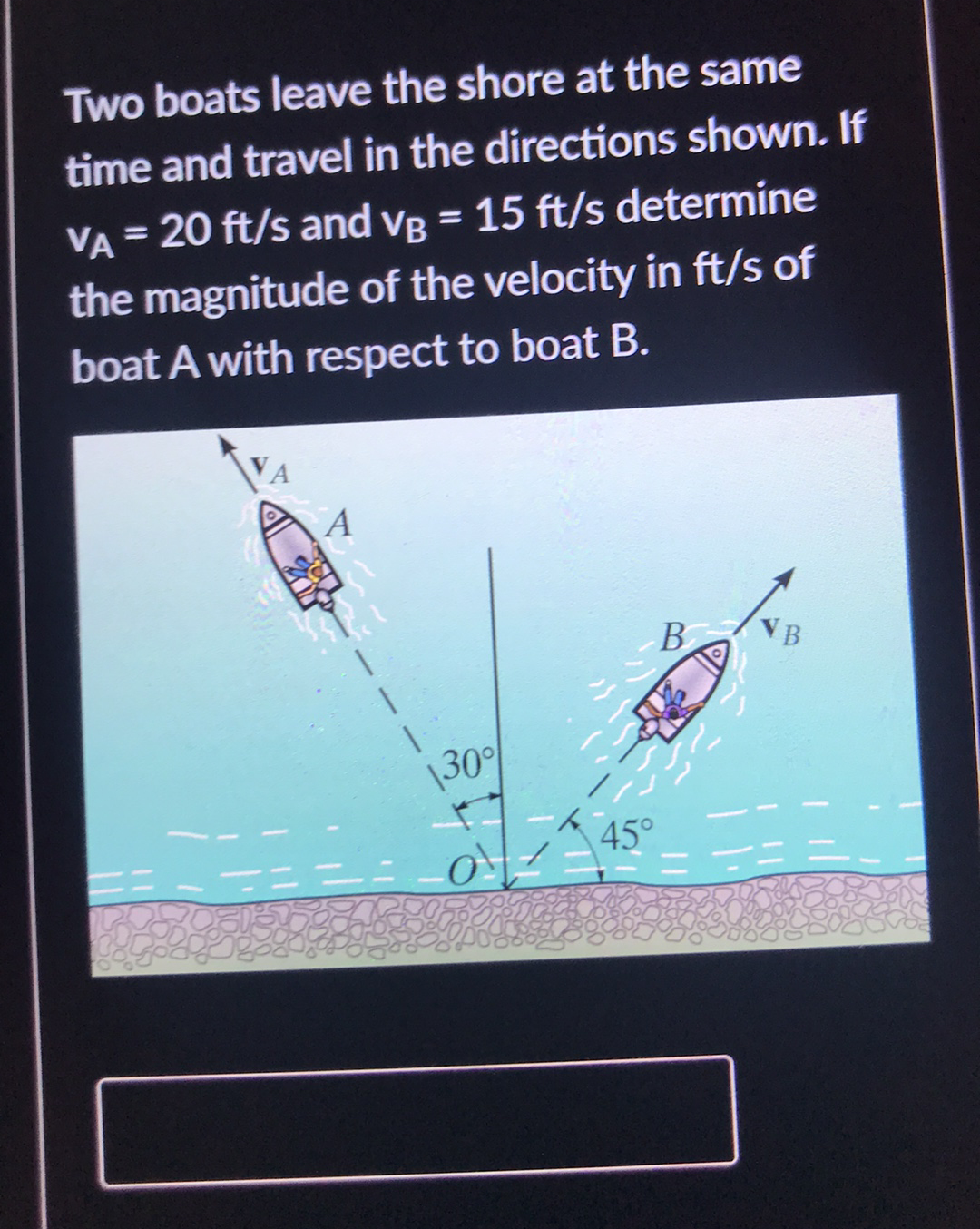 Two boats leave the shore at the same
time and travel in the directions shown. If
VA = 20 ft/s and vB = 15 ft/s determine
the magnitude of the velocity in ft/s of
boat A with respect to boat B.
В
VB
|30
45°
