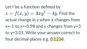 Let f be a function defined by
z = f(x, y) = 3xy? – 4y. Find the
actual change in z when x changes from
x=-1 to x=-0.98 and y changes from y=3
to y=3.01. Write your answer correct to
four decimal places e.g. 0.1234.
