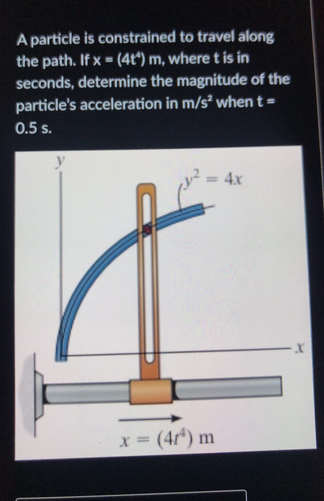 A particle is constrained to travel along
the path. If x = (4t*) m, wheret is in
%3D
seconds, determine the magnitude of the
particle's acceleration in m/s when t =
0.5 s.
= 4x
%3D
x = (4r*) m
