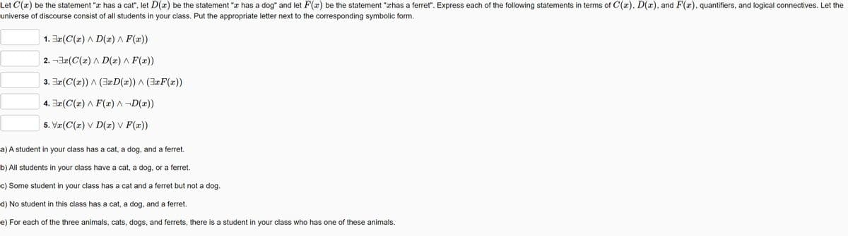 Let C(x) be the statement "x has a cat", let D(x) be the statement "x has a dog" and let F(x) be the statement "xhas a ferret". Express each of the following statements in terms of C(x), D(x), and F(x), quantifiers, and logical connectives. Let the
universe of discourse consist of all students in your class. Put the appropriate letter next to the corresponding symbolic form.
1. Ja(C(x) A D(x) ^ F(x))
2. ¬3æ(C(x) ^ D(x) ^ F(x))
3. Jæ(C(x)) A (JaD(x)) ^ (JaF(x))
4. Jæ(C(x) ^ F(x) ^ ¬D(x))
5. Væ(C(x) V D(x) V F(x))
a) A student in your class has a cat, a dog, and a ferret.
b) All students in your class have a cat, a dog, or a ferret.
c) Some student in your class has a cat and a ferret but not a dog.
d) No student in this class has a cat, a dog, and a ferret.
e) For each of the three animals, cats, dogs, and ferrets, there is a student in your class who has one of these animals.
