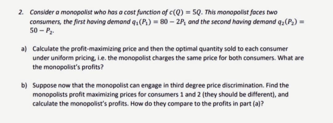 2. Consider a monopolist who has a cost function of c(Q) = 5Q. This monopolist faces two
consumers, the first having demand q₁(P₁) = 80 - 2P₁ and the second having demand q₂(P₂) =
50 - P₂.
a) Calculate the profit-maximizing price and then the optimal quantity sold to each consumer
under uniform pricing, i.e. the monopolist charges the same price for both consumers. What are
the monopolist's profits?
b) Suppose now that the monopolist can engage in third degree price discrimination. Find the
monopolists profit maximizing prices for consumers 1 and 2 (they should be different), and
calculate the monopolist's profits. How do they compare to the profits in part (a)?