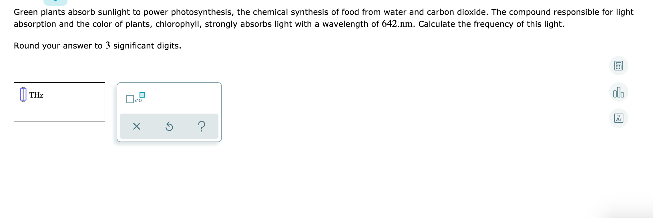 Green plants absorb sunlight to power photosynthesis, the chemical synthesis of food from water and carbon dioxide. The compound responsible for light
absorption and the color of plants, chlorophyll, strongly absorbs light with a wavelength of 642.nm. Calculate the frequency of this light.
Round your answer to 3 significant digits.
| THz
olo
Ox10
Ar
