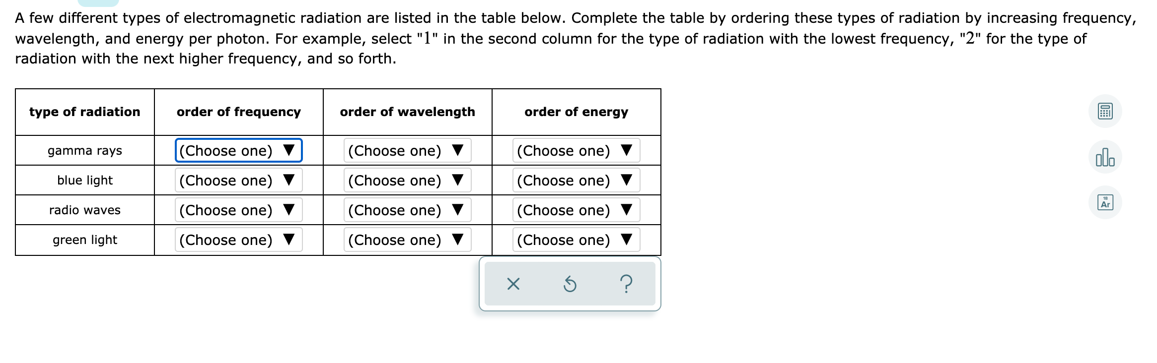 A few different types of electromagnetic radiation are listed in the table below. Complete the table by ordering these types of radiation by increasing frequency,
wavelength, and energy per photon. For example, select "1" in the second column for the type of radiation with the lowest frequency, "2" for the type of
radiation with the next higher frequency, and so forth.
type of radiation
order of frequency
order of wavelength
order of energy
|(Choose one)
|(Choose one) ▼
(Choose one) ▼
olo
gamma rays
blue light
(Choose one)
(Choose one)
(Choose one)
Ar
radio waves
(Choose one)
(Choose one)
(Choose one)
green light
(Choose one) ▼
(Choose one) ▼
(Choose one) ▼
