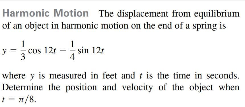 Harmonic Motion The displacement from equilibrium
of an object in harmonic motion on the end of a spring is
1
- cos 12t
3
1
sin 12t
4
y
where y is measured in feet and t is the time in seconds.
Determine the position and velocity of the object when
t= π/8.
