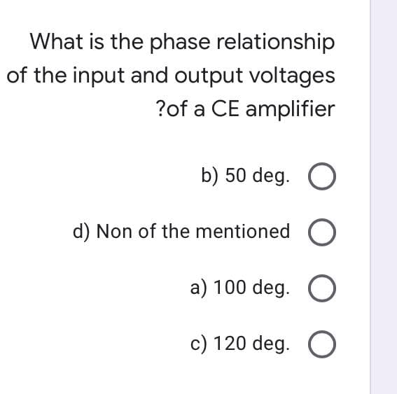 What is the phase relationship
of the input and output voltages
?of a CE amplifier
b) 50 deg. O
d) Non of the mentioned O
a) 100 deg. O
c) 120 deg. O
