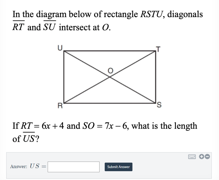 In the diagram below of rectangle RSTU, diagonals
RT and SU intersect at O.
U,
If RT = 6x +4 and SO = 7x – 6, what is the length
%3D
of US?
Answer: US :
Submit Answer
R
