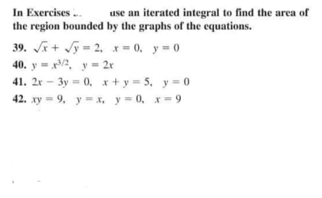 In Exercises. use an iterated integral to find the area of
the region bounded by the graphs of the equations.
39. √√√x + √y = 2, x = 0, y = 0
40. yx³/2, y = 2r
41. 2x3y = 0, x + y = 5, y = 0
42. xy = 9, y = x, y=0, x=9