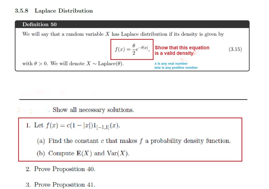 3.5.8
Laplace Distribution
Definition 50
We will say that a random variable X has Laplace distribution if its density is given by
-이|피
Show that this equation
is a valid density.
f(1)
(3.15)
e
2
with 0 > 0. We will denote X ~ Laplace(0).
x is any real number
teta is any positive number
Show all necessary solutions.
1. Let f(r) = c(1– |2|)1|–1,1)(2x).
(a) Find the constant e that makes f a probability density function.
(b) Compute E(X) and Var(X).
2. Prove Proposition 40.
3. Prove Proposition 41.
