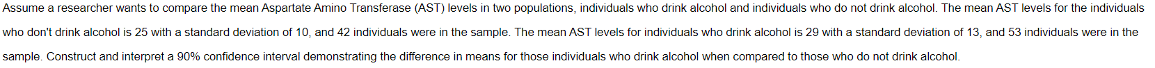 Assume a researcher wants to compare the mean Aspartate Amino Transferase (AST) levels in two populations, individuals who drink alcohol and individuals who do not drink alcohol. The mean AST levels for the individuals
who don't drink alcohol is 25 with a standard deviation of 10, and 42 individuals were in the sample. The mean AST levels for individuals who drink alcohol is 29 with a standard deviation of 13, and 53 individuals were in the
sample, Construct and interpret a 90% confidence interval demonstrating the difference in means for those individuals who drink alcohol when compared to those who do not drink alcohol.
