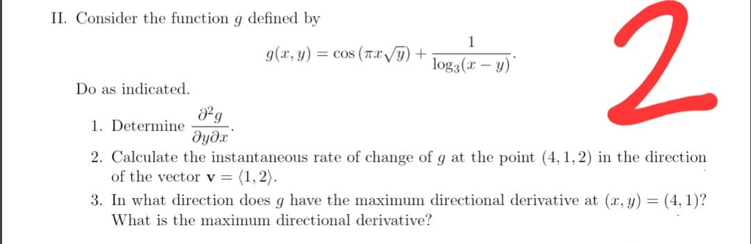 II. Consider the function g defined by
1
g(x, y) = cos (Tx VT) +
log3(x – y)"
Do as indicated.
1. Determine
dydx
2. Calculate the instantaneous rate of change of g at the point (4, 1, 2) in the direction
of the vector v =
(1, 2).
3. In what direction does g have the maximum directional derivative at (x, y) = (4, 1)?
What is the maximum directional derivative?
2.
