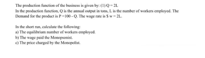 The production function of the business is given by: (1) Q= 2L
In the production function, Q is the annual output in tons, L is the number of workers employed. The
Demand for the product is P=100 - Q. The wage rate is $ w = 2L.
In the short run, calculate the following:
a) The equilibrium number of workers employed.
b) The wage paid the Monopsonist.
c) The price charged by the Monopolist.
