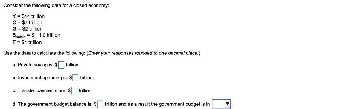 Consider the following data for a closed economy:
Y = $14 trillion
C = $7 trillion
G = $2 trillion
= $ – 1.0 trillion
%3D
Spublic
T= $4 trillion
Use the data to calculate the following: (Enter your responses rounded to one decimal place.)
a. Private saving is: $
trillion.
b. Investment spending is: $
trillion.
c. Transfer payments are: $
trillion.
d. The government budget balance is: $
trillion and as a result the government budget is in
