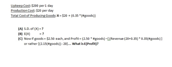 Upkeep Cost: $200 per1 day
Production Cost: $20 per day
Total Cost of Producing Goods:X= $20 + (0.35 * (#goods))
(A) S.D. of (X) = ?
(B) E(X)
(C) Nowif goods = $2.50 each, and Profit= (2.50 * #goods)-[L{Revenue (20+0.35) * 0.35(#goods) ]
or rather [(2.15(#goods))- 20].. What is E(Profit)?
= ?
