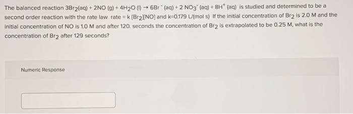 The balanced reaction 3Br2(aq) + 2NO (g) + 4H20 () - 6Br (aq) + 2 NO3 (aq) + 8H* (aq) is studied and determined to be a
second order reaction with the rate law rate = k (Br2][NO) and k-0.179 L/(mol s) If the initial concentration of Br2 is 2.0 M and the
initial concentration of NO is 1.0 M and after 120. seconds the concentration of Br2 is extrapolated to be 0.25 M, what is the
concentration of Br2 after 129 seconds?
Numeric Response
