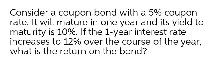 Consider a coupon bond with a 5% coupon
rate. It will mature in one year and its yield to
maturity is 10%. If the 1-year interest rate
increases to 12% over the course of the year,
what is the return on the bond?
