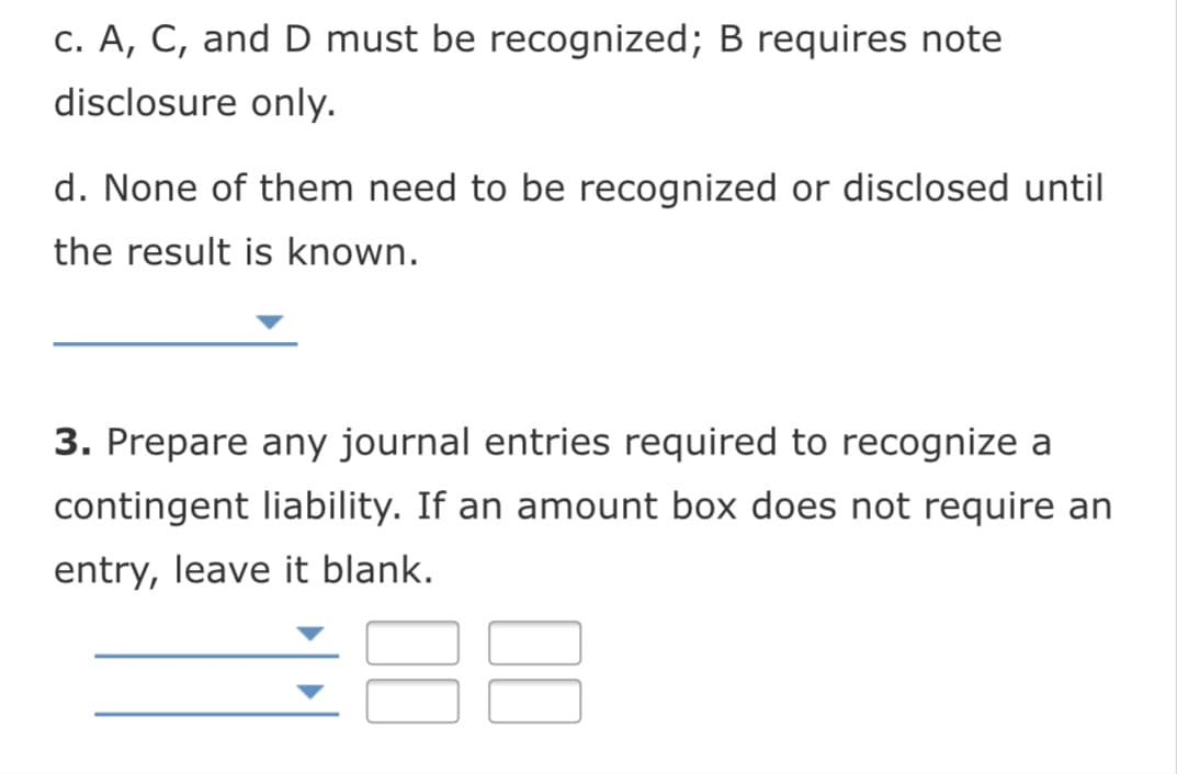 c. A, C, and D must be recognized; B requires note
disclosure only.
d. None of them need to be recognized or disclosed until
the result is known.
3. Prepare any journal entries required to recognize a
contingent liability. If an amount box does not require an
entry, leave it blank.
