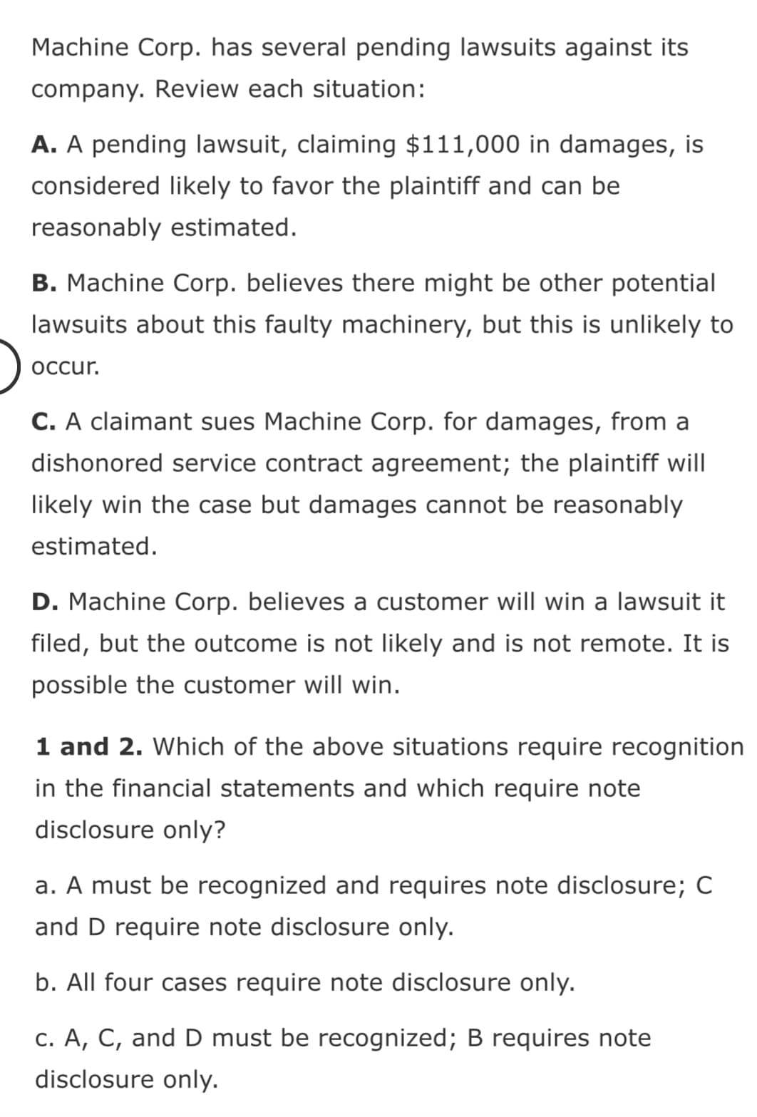 Machine Corp. has several pending lawsuits against its
company. Review each situation:
A. A pending lawsuit, claiming $111,000 in damages, is
considered likely to favor the plaintiff and can be
reasonably estimated.
B. Machine Corp. believes there might be other potential
lawsuits about this faulty machinery, but this is unlikely to
occur.
C. A claimant sues Machine Corp. for damages, from a
dishonored service contract agreement; the plaintiff will
likely win the case but damages cannot be reasonably
estimated.
D. Machine Corp. believes a customer will win a lawsuit it
filed, but the outcome is not likely and is not remote. It is
possible the customer will win.
1 and 2. Which of the above situations require recognition
in the financial statements and which require note
disclosure only?
a. A must be recognized and requires note disclosure; C
and D require note disclosure only.
b. All four cases require note disclosure only.
c. A, C, and D must be recognized; B requires note
disclosure only.
