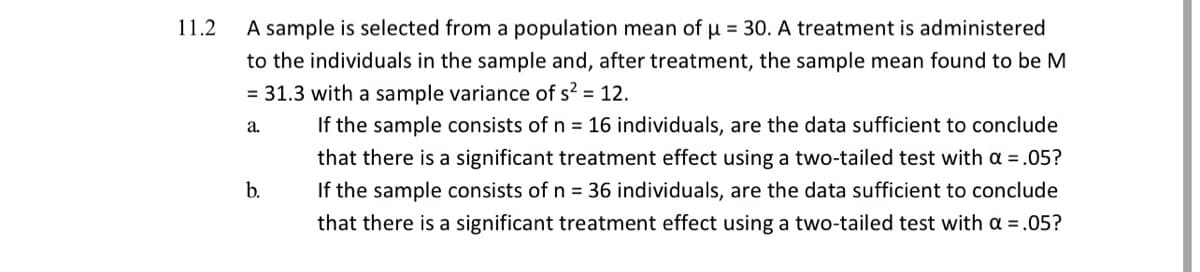 11.2
A sample is selected from a population mean of u = 30. A treatment is administered
to the individuals in the sample and, after treatment, the sample mean found to be M
= 31.3 with a sample variance of s? = 12.
If the sample consists of n = 16 individuals, are the data sufficient to conclude
a.
that there is a significant treatment effect using a two-tailed test with a =.05?
b.
If the sample consists of n = 36 individuals, are the data sufficient to conclude
that there is a significant treatment effect using a two-tailed test with a =.05?
