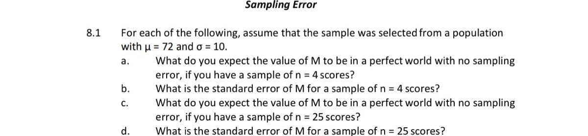 Sampling Error
For each of the following, assume that the sample was selected from a population
with u = 72 and o = 10.
8.1
What do you expect the value of M to be in a perfect world with no sampling
error, if you have a sample of n = 4 scores?
What is the standard error of M for a sample of n = 4 scores?
а.
b.
What do you expect the value of M to be in a perfect world with no sampling
error, if you have a sample of n = 25 scores?
What is the standard error of M for a sample of n = 25 scores?
С.
d.
