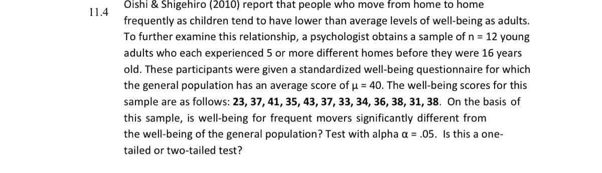 Oishi & Shigehiro (2010) report that people who move from home to home
11.4
frequently as children tend to have lower than average levels of well-being as adults.
To further examine this relationship, a psychologist obtains a sample of n = 12 young
adults who each experienced 5 or more different homes before they were 16 years
old. These participants were given a standardized well-being questionnaire for which
the general population has an average score of u = 40. The well-being scores for this
sample are as follows: 23, 37, 41, 35, 43, 37, 33, 34, 36, 38, 31, 38. On the basis of
this sample, is well-being for frequent movers significantly different from
the well-being of the general population? Test with alpha a = .05. Is this a one-
tailed or two-tailed test?
