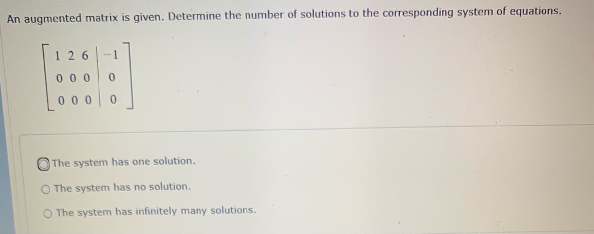 An augmented matrix is given. Determine the number of solutions to the corresponding system of equations.
1 26
-1
00 0
00 0
The system has one solution.
The system has no solution.
The system has infinitely many solutions.
